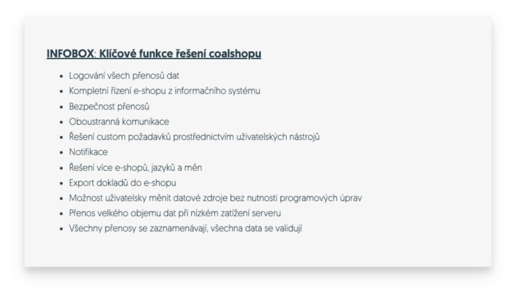 Coalshop zjednodušuje a zefektivňuje distribuci zboží ze zákazníkova e-shopu. Jednou z výhod je automatické doporučování produktů podle preferencí zákazníků e-shopu. Samozřejmostí je také podpora multijazyčného nastavení a více měn, což usnadňuje expanzi na různé trhy. Jakub Cvejn, obchodní manažer společnosti coalios, zdůrazňuje: „Naším cílem je neustále zlepšovat a přizpůsobovat naše řešení tak, aby co nejlépe vyhovovala potřebám našich zákazníků,“ trefně vystihuje přínos jejich řešení.